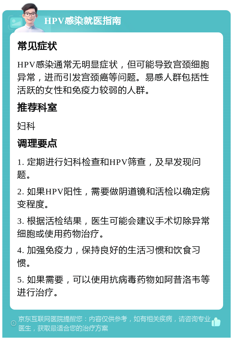 HPV感染就医指南 常见症状 HPV感染通常无明显症状，但可能导致宫颈细胞异常，进而引发宫颈癌等问题。易感人群包括性活跃的女性和免疫力较弱的人群。 推荐科室 妇科 调理要点 1. 定期进行妇科检查和HPV筛查，及早发现问题。 2. 如果HPV阳性，需要做阴道镜和活检以确定病变程度。 3. 根据活检结果，医生可能会建议手术切除异常细胞或使用药物治疗。 4. 加强免疫力，保持良好的生活习惯和饮食习惯。 5. 如果需要，可以使用抗病毒药物如阿昔洛韦等进行治疗。