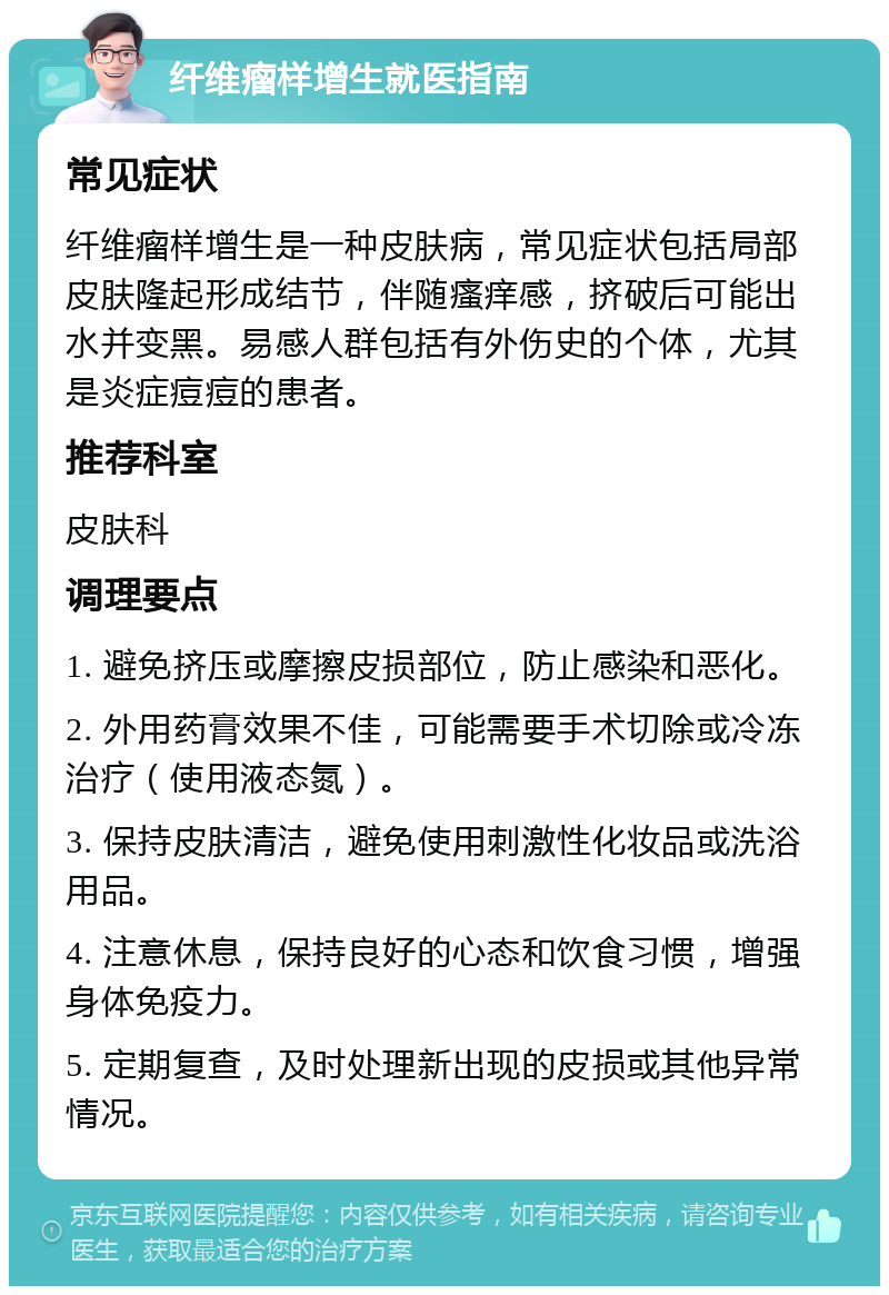 纤维瘤样增生就医指南 常见症状 纤维瘤样增生是一种皮肤病，常见症状包括局部皮肤隆起形成结节，伴随瘙痒感，挤破后可能出水并变黑。易感人群包括有外伤史的个体，尤其是炎症痘痘的患者。 推荐科室 皮肤科 调理要点 1. 避免挤压或摩擦皮损部位，防止感染和恶化。 2. 外用药膏效果不佳，可能需要手术切除或冷冻治疗（使用液态氮）。 3. 保持皮肤清洁，避免使用刺激性化妆品或洗浴用品。 4. 注意休息，保持良好的心态和饮食习惯，增强身体免疫力。 5. 定期复查，及时处理新出现的皮损或其他异常情况。