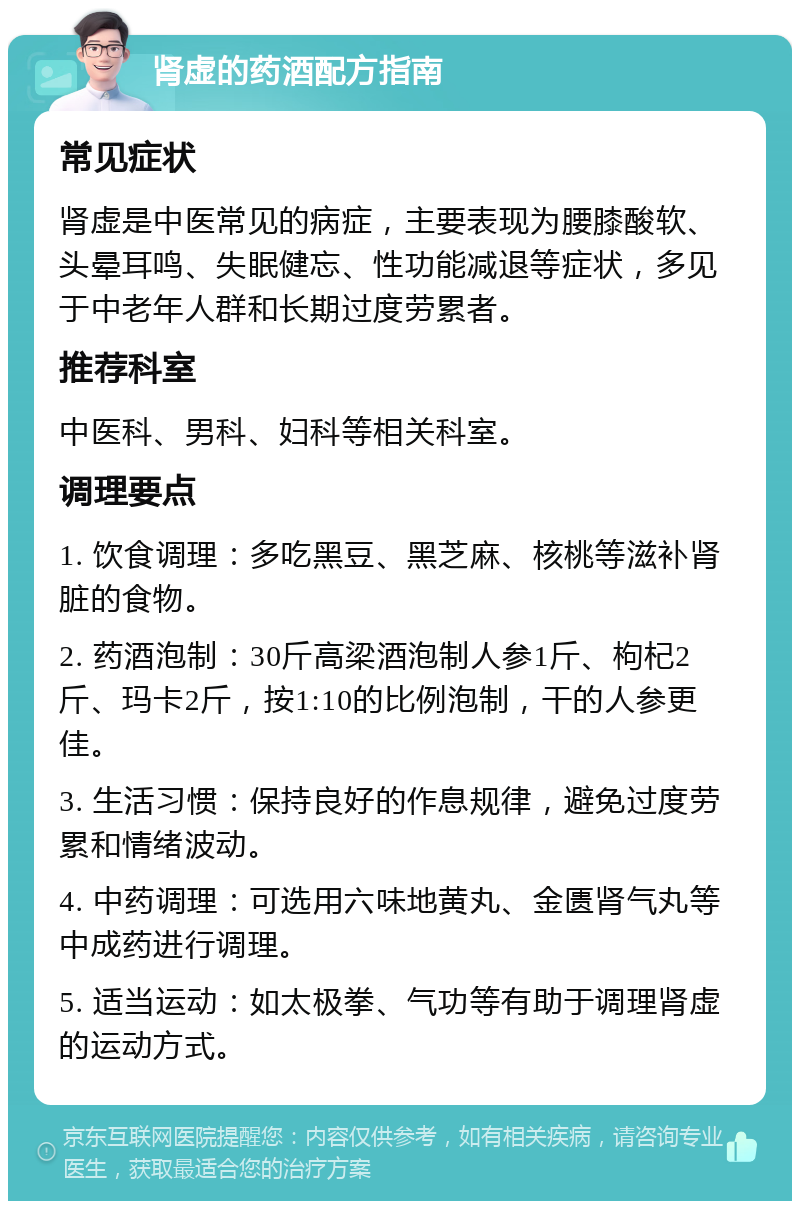 肾虚的药酒配方指南 常见症状 肾虚是中医常见的病症，主要表现为腰膝酸软、头晕耳鸣、失眠健忘、性功能减退等症状，多见于中老年人群和长期过度劳累者。 推荐科室 中医科、男科、妇科等相关科室。 调理要点 1. 饮食调理：多吃黑豆、黑芝麻、核桃等滋补肾脏的食物。 2. 药酒泡制：30斤高梁酒泡制人参1斤、枸杞2斤、玛卡2斤，按1:10的比例泡制，干的人参更佳。 3. 生活习惯：保持良好的作息规律，避免过度劳累和情绪波动。 4. 中药调理：可选用六味地黄丸、金匮肾气丸等中成药进行调理。 5. 适当运动：如太极拳、气功等有助于调理肾虚的运动方式。