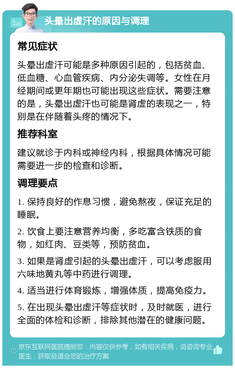 头晕出虚汗的原因与调理 常见症状 头晕出虚汗可能是多种原因引起的，包括贫血、低血糖、心血管疾病、内分泌失调等。女性在月经期间或更年期也可能出现这些症状。需要注意的是，头晕出虚汗也可能是肾虚的表现之一，特别是在伴随着头疼的情况下。 推荐科室 建议就诊于内科或神经内科，根据具体情况可能需要进一步的检查和诊断。 调理要点 1. 保持良好的作息习惯，避免熬夜，保证充足的睡眠。 2. 饮食上要注意营养均衡，多吃富含铁质的食物，如红肉、豆类等，预防贫血。 3. 如果是肾虚引起的头晕出虚汗，可以考虑服用六味地黄丸等中药进行调理。 4. 适当进行体育锻炼，增强体质，提高免疫力。 5. 在出现头晕出虚汗等症状时，及时就医，进行全面的体检和诊断，排除其他潜在的健康问题。