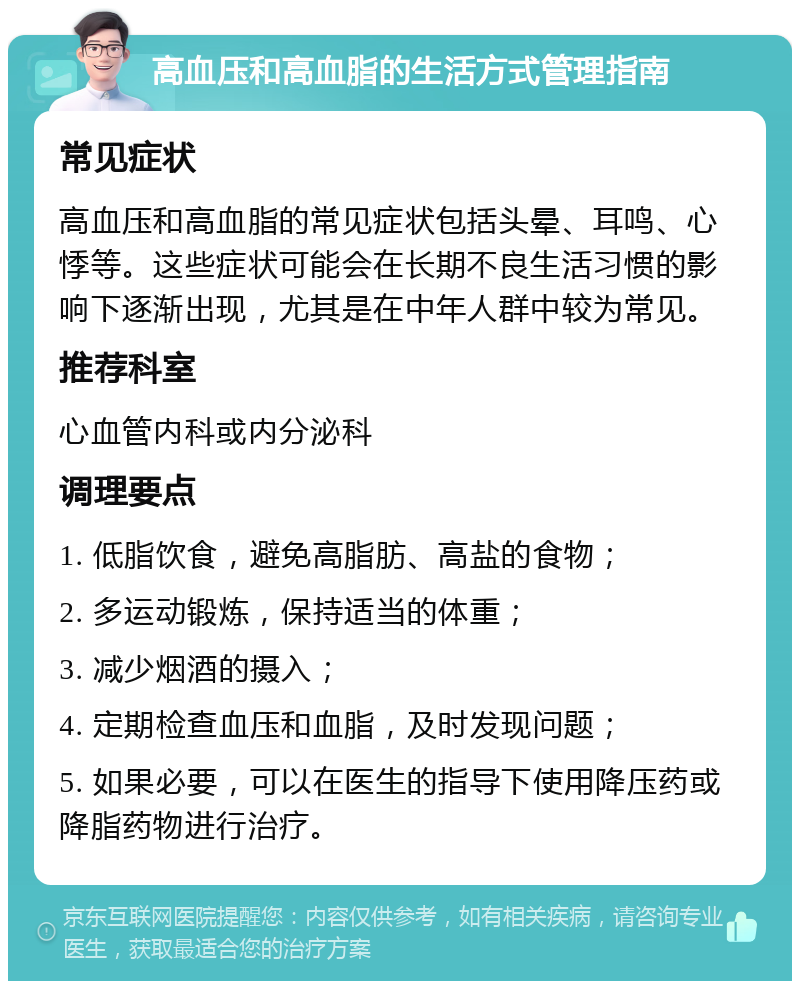 高血压和高血脂的生活方式管理指南 常见症状 高血压和高血脂的常见症状包括头晕、耳鸣、心悸等。这些症状可能会在长期不良生活习惯的影响下逐渐出现，尤其是在中年人群中较为常见。 推荐科室 心血管内科或内分泌科 调理要点 1. 低脂饮食，避免高脂肪、高盐的食物； 2. 多运动锻炼，保持适当的体重； 3. 减少烟酒的摄入； 4. 定期检查血压和血脂，及时发现问题； 5. 如果必要，可以在医生的指导下使用降压药或降脂药物进行治疗。