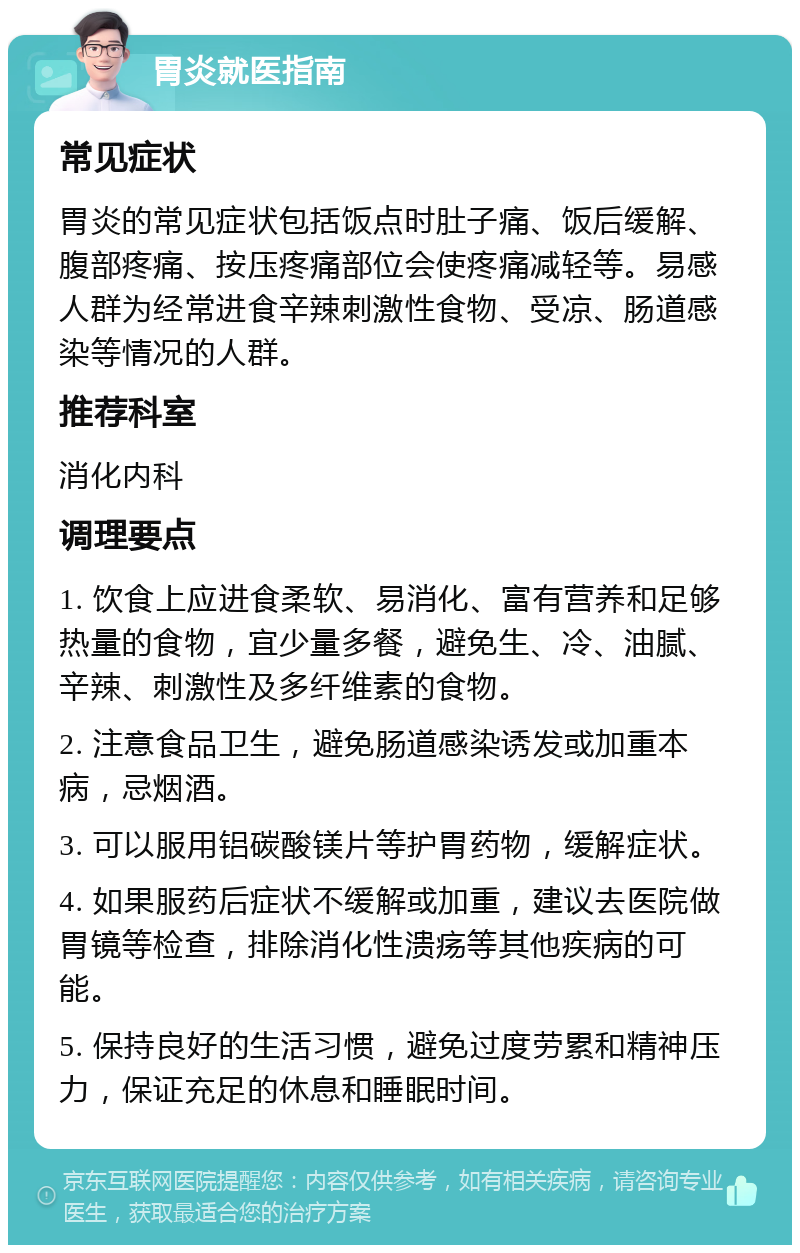 胃炎就医指南 常见症状 胃炎的常见症状包括饭点时肚子痛、饭后缓解、腹部疼痛、按压疼痛部位会使疼痛减轻等。易感人群为经常进食辛辣刺激性食物、受凉、肠道感染等情况的人群。 推荐科室 消化内科 调理要点 1. 饮食上应进食柔软、易消化、富有营养和足够热量的食物，宜少量多餐，避免生、冷、油腻、辛辣、刺激性及多纤维素的食物。 2. 注意食品卫生，避免肠道感染诱发或加重本病，忌烟酒。 3. 可以服用铝碳酸镁片等护胃药物，缓解症状。 4. 如果服药后症状不缓解或加重，建议去医院做胃镜等检查，排除消化性溃疡等其他疾病的可能。 5. 保持良好的生活习惯，避免过度劳累和精神压力，保证充足的休息和睡眠时间。