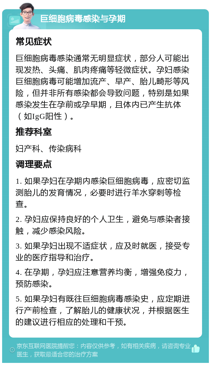 巨细胞病毒感染与孕期 常见症状 巨细胞病毒感染通常无明显症状，部分人可能出现发热、头痛、肌肉疼痛等轻微症状。孕妇感染巨细胞病毒可能增加流产、早产、胎儿畸形等风险，但并非所有感染都会导致问题，特别是如果感染发生在孕前或孕早期，且体内已产生抗体（如IgG阳性）。 推荐科室 妇产科、传染病科 调理要点 1. 如果孕妇在孕期内感染巨细胞病毒，应密切监测胎儿的发育情况，必要时进行羊水穿刺等检查。 2. 孕妇应保持良好的个人卫生，避免与感染者接触，减少感染风险。 3. 如果孕妇出现不适症状，应及时就医，接受专业的医疗指导和治疗。 4. 在孕期，孕妇应注意营养均衡，增强免疫力，预防感染。 5. 如果孕妇有既往巨细胞病毒感染史，应定期进行产前检查，了解胎儿的健康状况，并根据医生的建议进行相应的处理和干预。