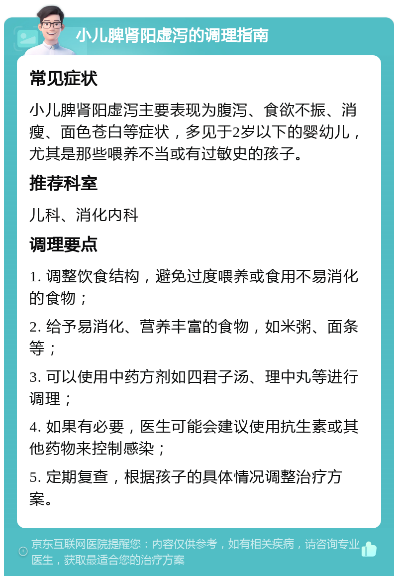 小儿脾肾阳虚泻的调理指南 常见症状 小儿脾肾阳虚泻主要表现为腹泻、食欲不振、消瘦、面色苍白等症状，多见于2岁以下的婴幼儿，尤其是那些喂养不当或有过敏史的孩子。 推荐科室 儿科、消化内科 调理要点 1. 调整饮食结构，避免过度喂养或食用不易消化的食物； 2. 给予易消化、营养丰富的食物，如米粥、面条等； 3. 可以使用中药方剂如四君子汤、理中丸等进行调理； 4. 如果有必要，医生可能会建议使用抗生素或其他药物来控制感染； 5. 定期复查，根据孩子的具体情况调整治疗方案。