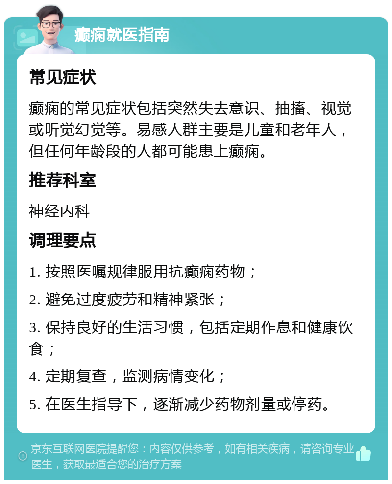 癫痫就医指南 常见症状 癫痫的常见症状包括突然失去意识、抽搐、视觉或听觉幻觉等。易感人群主要是儿童和老年人，但任何年龄段的人都可能患上癫痫。 推荐科室 神经内科 调理要点 1. 按照医嘱规律服用抗癫痫药物； 2. 避免过度疲劳和精神紧张； 3. 保持良好的生活习惯，包括定期作息和健康饮食； 4. 定期复查，监测病情变化； 5. 在医生指导下，逐渐减少药物剂量或停药。