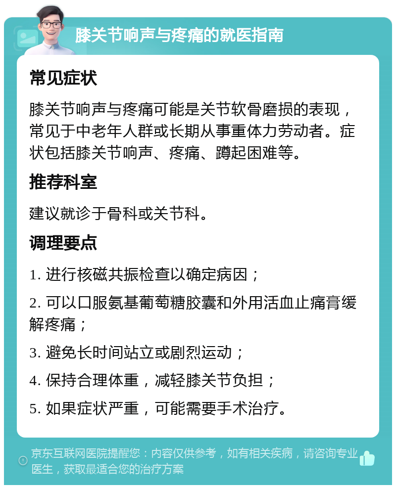 膝关节响声与疼痛的就医指南 常见症状 膝关节响声与疼痛可能是关节软骨磨损的表现，常见于中老年人群或长期从事重体力劳动者。症状包括膝关节响声、疼痛、蹲起困难等。 推荐科室 建议就诊于骨科或关节科。 调理要点 1. 进行核磁共振检查以确定病因； 2. 可以口服氨基葡萄糖胶囊和外用活血止痛膏缓解疼痛； 3. 避免长时间站立或剧烈运动； 4. 保持合理体重，减轻膝关节负担； 5. 如果症状严重，可能需要手术治疗。