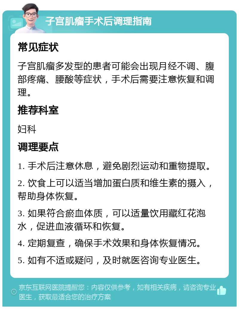 子宫肌瘤手术后调理指南 常见症状 子宫肌瘤多发型的患者可能会出现月经不调、腹部疼痛、腰酸等症状，手术后需要注意恢复和调理。 推荐科室 妇科 调理要点 1. 手术后注意休息，避免剧烈运动和重物提取。 2. 饮食上可以适当增加蛋白质和维生素的摄入，帮助身体恢复。 3. 如果符合瘀血体质，可以适量饮用藏红花泡水，促进血液循环和恢复。 4. 定期复查，确保手术效果和身体恢复情况。 5. 如有不适或疑问，及时就医咨询专业医生。