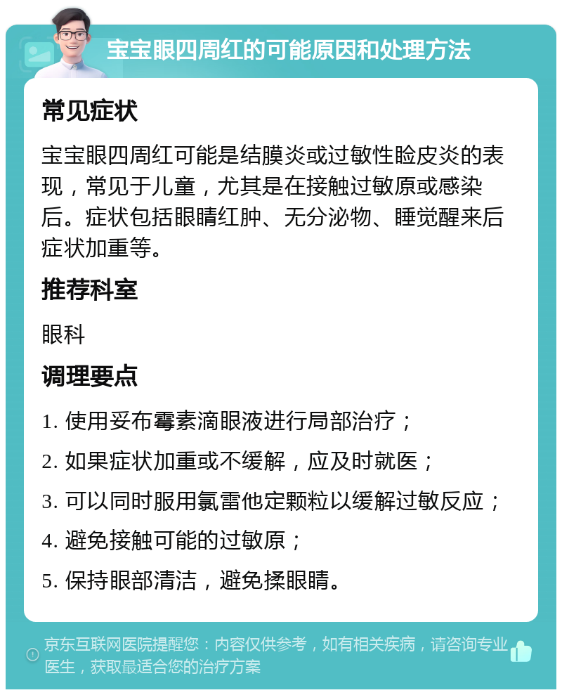 宝宝眼四周红的可能原因和处理方法 常见症状 宝宝眼四周红可能是结膜炎或过敏性睑皮炎的表现，常见于儿童，尤其是在接触过敏原或感染后。症状包括眼睛红肿、无分泌物、睡觉醒来后症状加重等。 推荐科室 眼科 调理要点 1. 使用妥布霉素滴眼液进行局部治疗； 2. 如果症状加重或不缓解，应及时就医； 3. 可以同时服用氯雷他定颗粒以缓解过敏反应； 4. 避免接触可能的过敏原； 5. 保持眼部清洁，避免揉眼睛。