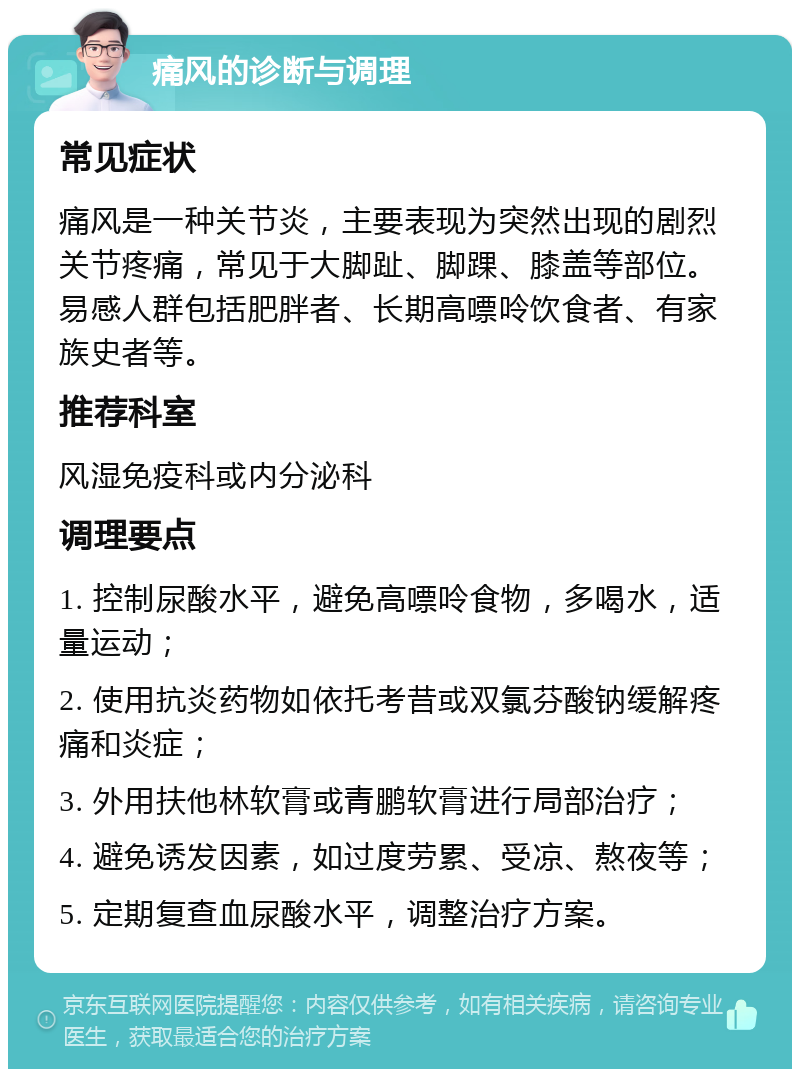 痛风的诊断与调理 常见症状 痛风是一种关节炎，主要表现为突然出现的剧烈关节疼痛，常见于大脚趾、脚踝、膝盖等部位。易感人群包括肥胖者、长期高嘌呤饮食者、有家族史者等。 推荐科室 风湿免疫科或内分泌科 调理要点 1. 控制尿酸水平，避免高嘌呤食物，多喝水，适量运动； 2. 使用抗炎药物如依托考昔或双氯芬酸钠缓解疼痛和炎症； 3. 外用扶他林软膏或青鹏软膏进行局部治疗； 4. 避免诱发因素，如过度劳累、受凉、熬夜等； 5. 定期复查血尿酸水平，调整治疗方案。