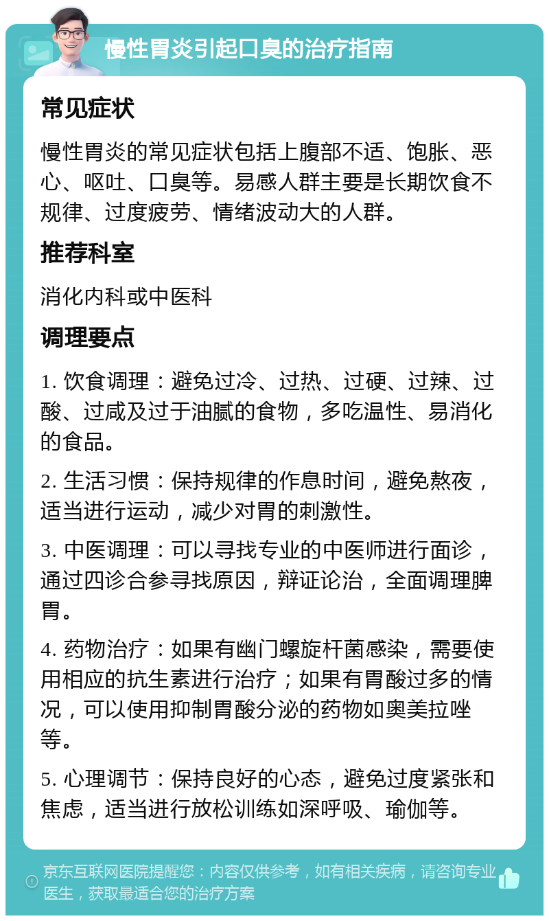 慢性胃炎引起口臭的治疗指南 常见症状 慢性胃炎的常见症状包括上腹部不适、饱胀、恶心、呕吐、口臭等。易感人群主要是长期饮食不规律、过度疲劳、情绪波动大的人群。 推荐科室 消化内科或中医科 调理要点 1. 饮食调理：避免过冷、过热、过硬、过辣、过酸、过咸及过于油腻的食物，多吃温性、易消化的食品。 2. 生活习惯：保持规律的作息时间，避免熬夜，适当进行运动，减少对胃的刺激性。 3. 中医调理：可以寻找专业的中医师进行面诊，通过四诊合参寻找原因，辩证论治，全面调理脾胃。 4. 药物治疗：如果有幽门螺旋杆菌感染，需要使用相应的抗生素进行治疗；如果有胃酸过多的情况，可以使用抑制胃酸分泌的药物如奥美拉唑等。 5. 心理调节：保持良好的心态，避免过度紧张和焦虑，适当进行放松训练如深呼吸、瑜伽等。