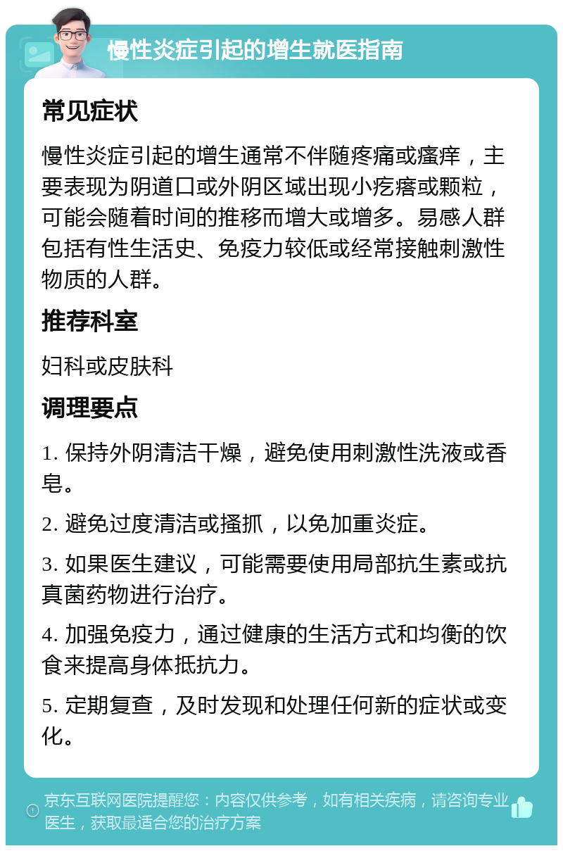 慢性炎症引起的增生就医指南 常见症状 慢性炎症引起的增生通常不伴随疼痛或瘙痒，主要表现为阴道口或外阴区域出现小疙瘩或颗粒，可能会随着时间的推移而增大或增多。易感人群包括有性生活史、免疫力较低或经常接触刺激性物质的人群。 推荐科室 妇科或皮肤科 调理要点 1. 保持外阴清洁干燥，避免使用刺激性洗液或香皂。 2. 避免过度清洁或搔抓，以免加重炎症。 3. 如果医生建议，可能需要使用局部抗生素或抗真菌药物进行治疗。 4. 加强免疫力，通过健康的生活方式和均衡的饮食来提高身体抵抗力。 5. 定期复查，及时发现和处理任何新的症状或变化。