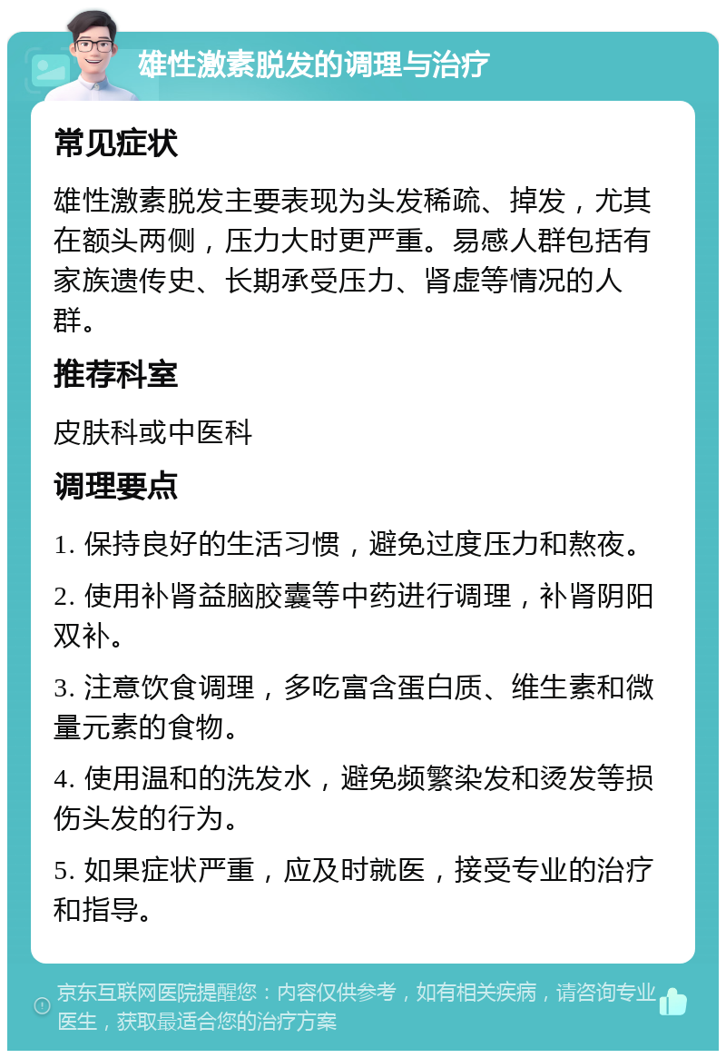 雄性激素脱发的调理与治疗 常见症状 雄性激素脱发主要表现为头发稀疏、掉发，尤其在额头两侧，压力大时更严重。易感人群包括有家族遗传史、长期承受压力、肾虚等情况的人群。 推荐科室 皮肤科或中医科 调理要点 1. 保持良好的生活习惯，避免过度压力和熬夜。 2. 使用补肾益脑胶囊等中药进行调理，补肾阴阳双补。 3. 注意饮食调理，多吃富含蛋白质、维生素和微量元素的食物。 4. 使用温和的洗发水，避免频繁染发和烫发等损伤头发的行为。 5. 如果症状严重，应及时就医，接受专业的治疗和指导。