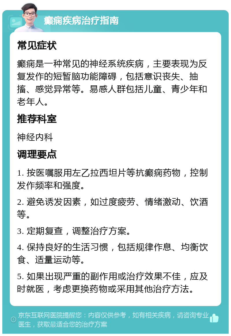 癫痫疾病治疗指南 常见症状 癫痫是一种常见的神经系统疾病，主要表现为反复发作的短暂脑功能障碍，包括意识丧失、抽搐、感觉异常等。易感人群包括儿童、青少年和老年人。 推荐科室 神经内科 调理要点 1. 按医嘱服用左乙拉西坦片等抗癫痫药物，控制发作频率和强度。 2. 避免诱发因素，如过度疲劳、情绪激动、饮酒等。 3. 定期复查，调整治疗方案。 4. 保持良好的生活习惯，包括规律作息、均衡饮食、适量运动等。 5. 如果出现严重的副作用或治疗效果不佳，应及时就医，考虑更换药物或采用其他治疗方法。