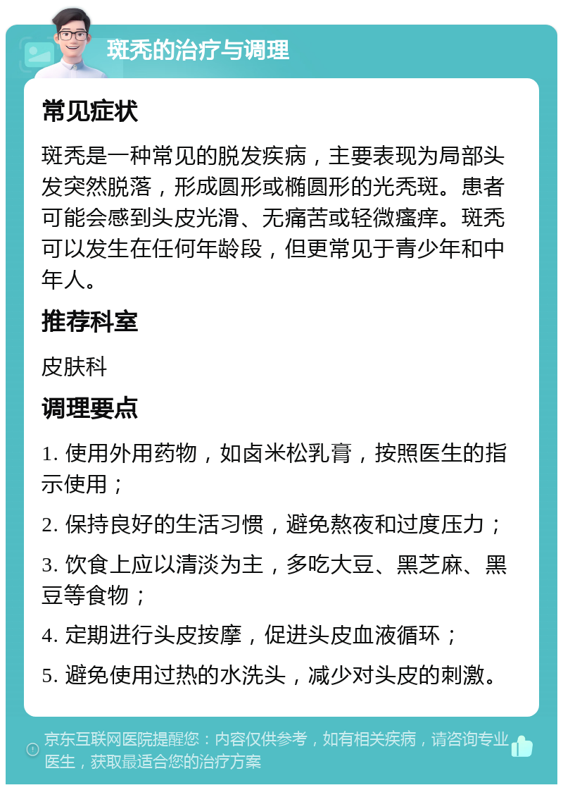 斑秃的治疗与调理 常见症状 斑秃是一种常见的脱发疾病，主要表现为局部头发突然脱落，形成圆形或椭圆形的光秃斑。患者可能会感到头皮光滑、无痛苦或轻微瘙痒。斑秃可以发生在任何年龄段，但更常见于青少年和中年人。 推荐科室 皮肤科 调理要点 1. 使用外用药物，如卤米松乳膏，按照医生的指示使用； 2. 保持良好的生活习惯，避免熬夜和过度压力； 3. 饮食上应以清淡为主，多吃大豆、黑芝麻、黑豆等食物； 4. 定期进行头皮按摩，促进头皮血液循环； 5. 避免使用过热的水洗头，减少对头皮的刺激。