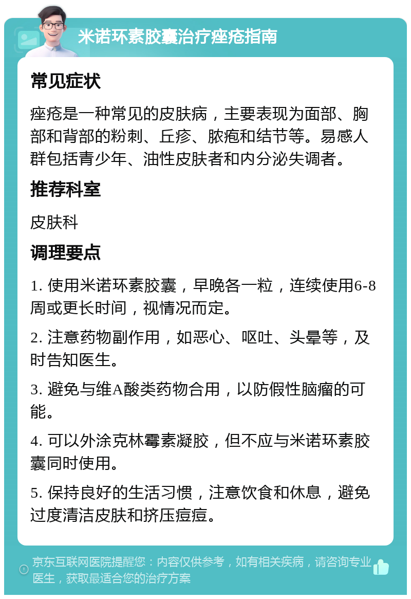 米诺环素胶囊治疗痤疮指南 常见症状 痤疮是一种常见的皮肤病，主要表现为面部、胸部和背部的粉刺、丘疹、脓疱和结节等。易感人群包括青少年、油性皮肤者和内分泌失调者。 推荐科室 皮肤科 调理要点 1. 使用米诺环素胶囊，早晚各一粒，连续使用6-8周或更长时间，视情况而定。 2. 注意药物副作用，如恶心、呕吐、头晕等，及时告知医生。 3. 避免与维A酸类药物合用，以防假性脑瘤的可能。 4. 可以外涂克林霉素凝胶，但不应与米诺环素胶囊同时使用。 5. 保持良好的生活习惯，注意饮食和休息，避免过度清洁皮肤和挤压痘痘。