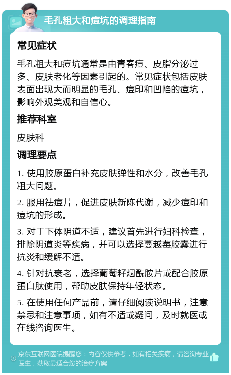 毛孔粗大和痘坑的调理指南 常见症状 毛孔粗大和痘坑通常是由青春痘、皮脂分泌过多、皮肤老化等因素引起的。常见症状包括皮肤表面出现大而明显的毛孔、痘印和凹陷的痘坑，影响外观美观和自信心。 推荐科室 皮肤科 调理要点 1. 使用胶原蛋白补充皮肤弹性和水分，改善毛孔粗大问题。 2. 服用祛痘片，促进皮肤新陈代谢，减少痘印和痘坑的形成。 3. 对于下体阴道不适，建议首先进行妇科检查，排除阴道炎等疾病，并可以选择蔓越莓胶囊进行抗炎和缓解不适。 4. 针对抗衰老，选择葡萄籽烟酰胺片或配合胶原蛋白肽使用，帮助皮肤保持年轻状态。 5. 在使用任何产品前，请仔细阅读说明书，注意禁忌和注意事项，如有不适或疑问，及时就医或在线咨询医生。