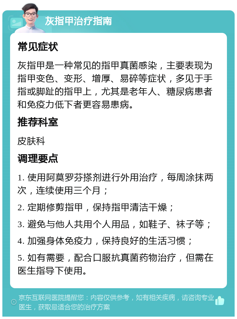 灰指甲治疗指南 常见症状 灰指甲是一种常见的指甲真菌感染，主要表现为指甲变色、变形、增厚、易碎等症状，多见于手指或脚趾的指甲上，尤其是老年人、糖尿病患者和免疫力低下者更容易患病。 推荐科室 皮肤科 调理要点 1. 使用阿莫罗芬搽剂进行外用治疗，每周涂抹两次，连续使用三个月； 2. 定期修剪指甲，保持指甲清洁干燥； 3. 避免与他人共用个人用品，如鞋子、袜子等； 4. 加强身体免疫力，保持良好的生活习惯； 5. 如有需要，配合口服抗真菌药物治疗，但需在医生指导下使用。