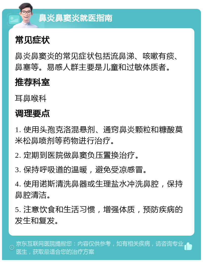 鼻炎鼻窦炎就医指南 常见症状 鼻炎鼻窦炎的常见症状包括流鼻涕、咳嗽有痰、鼻塞等。易感人群主要是儿童和过敏体质者。 推荐科室 耳鼻喉科 调理要点 1. 使用头孢克洛混悬剂、通窍鼻炎颗粒和糠酸莫米松鼻喷剂等药物进行治疗。 2. 定期到医院做鼻窦负压置换治疗。 3. 保持呼吸道的温暖，避免受凉感冒。 4. 使用诺斯清洗鼻器或生理盐水冲洗鼻腔，保持鼻腔清洁。 5. 注意饮食和生活习惯，增强体质，预防疾病的发生和复发。