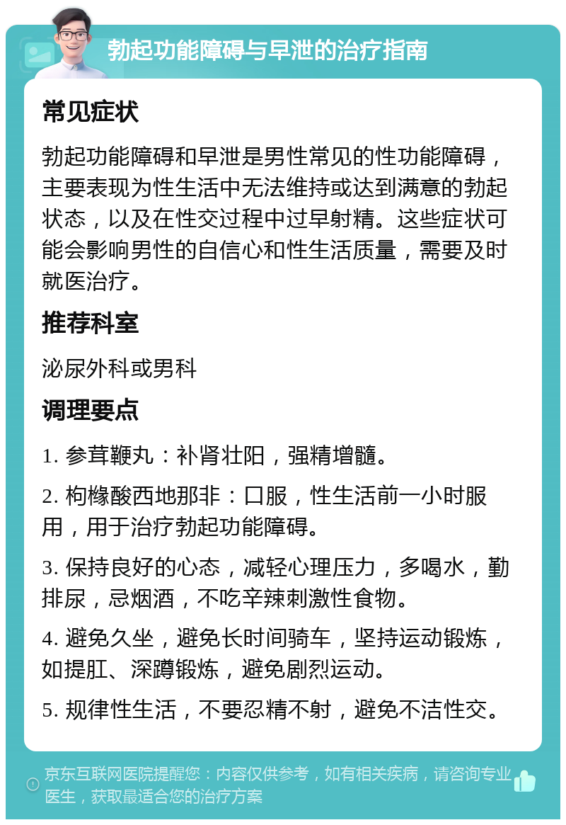 勃起功能障碍与早泄的治疗指南 常见症状 勃起功能障碍和早泄是男性常见的性功能障碍，主要表现为性生活中无法维持或达到满意的勃起状态，以及在性交过程中过早射精。这些症状可能会影响男性的自信心和性生活质量，需要及时就医治疗。 推荐科室 泌尿外科或男科 调理要点 1. 参茸鞭丸：补肾壮阳，强精增髓。 2. 枸橼酸西地那非：口服，性生活前一小时服用，用于治疗勃起功能障碍。 3. 保持良好的心态，减轻心理压力，多喝水，勤排尿，忌烟酒，不吃辛辣刺激性食物。 4. 避免久坐，避免长时间骑车，坚持运动锻炼，如提肛、深蹲锻炼，避免剧烈运动。 5. 规律性生活，不要忍精不射，避免不洁性交。