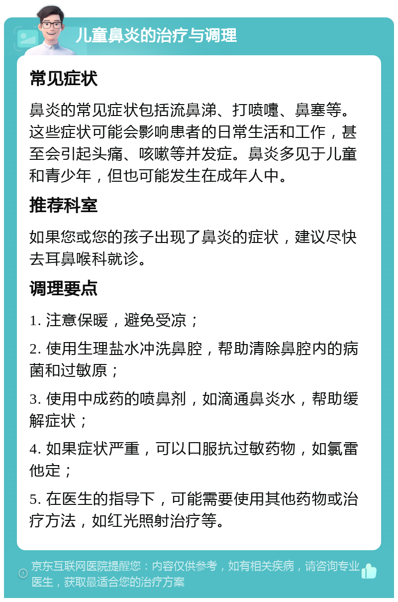 儿童鼻炎的治疗与调理 常见症状 鼻炎的常见症状包括流鼻涕、打喷嚏、鼻塞等。这些症状可能会影响患者的日常生活和工作，甚至会引起头痛、咳嗽等并发症。鼻炎多见于儿童和青少年，但也可能发生在成年人中。 推荐科室 如果您或您的孩子出现了鼻炎的症状，建议尽快去耳鼻喉科就诊。 调理要点 1. 注意保暖，避免受凉； 2. 使用生理盐水冲洗鼻腔，帮助清除鼻腔内的病菌和过敏原； 3. 使用中成药的喷鼻剂，如滴通鼻炎水，帮助缓解症状； 4. 如果症状严重，可以口服抗过敏药物，如氯雷他定； 5. 在医生的指导下，可能需要使用其他药物或治疗方法，如红光照射治疗等。