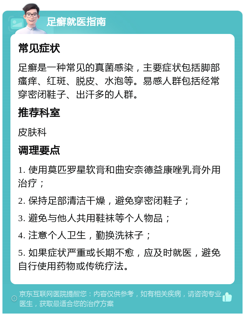 足癣就医指南 常见症状 足癣是一种常见的真菌感染，主要症状包括脚部瘙痒、红斑、脱皮、水泡等。易感人群包括经常穿密闭鞋子、出汗多的人群。 推荐科室 皮肤科 调理要点 1. 使用莫匹罗星软膏和曲安奈德益康唑乳膏外用治疗； 2. 保持足部清洁干燥，避免穿密闭鞋子； 3. 避免与他人共用鞋袜等个人物品； 4. 注意个人卫生，勤换洗袜子； 5. 如果症状严重或长期不愈，应及时就医，避免自行使用药物或传统疗法。