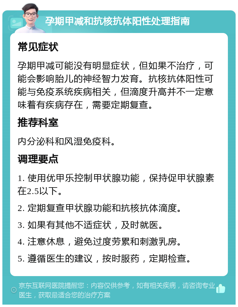 孕期甲减和抗核抗体阳性处理指南 常见症状 孕期甲减可能没有明显症状，但如果不治疗，可能会影响胎儿的神经智力发育。抗核抗体阳性可能与免疫系统疾病相关，但滴度升高并不一定意味着有疾病存在，需要定期复查。 推荐科室 内分泌科和风湿免疫科。 调理要点 1. 使用优甲乐控制甲状腺功能，保持促甲状腺素在2.5以下。 2. 定期复查甲状腺功能和抗核抗体滴度。 3. 如果有其他不适症状，及时就医。 4. 注意休息，避免过度劳累和刺激乳房。 5. 遵循医生的建议，按时服药，定期检查。