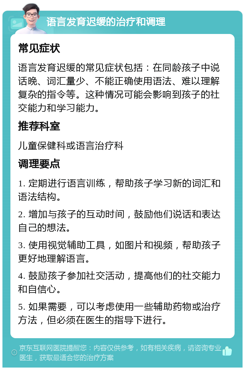 语言发育迟缓的治疗和调理 常见症状 语言发育迟缓的常见症状包括：在同龄孩子中说话晚、词汇量少、不能正确使用语法、难以理解复杂的指令等。这种情况可能会影响到孩子的社交能力和学习能力。 推荐科室 儿童保健科或语言治疗科 调理要点 1. 定期进行语言训练，帮助孩子学习新的词汇和语法结构。 2. 增加与孩子的互动时间，鼓励他们说话和表达自己的想法。 3. 使用视觉辅助工具，如图片和视频，帮助孩子更好地理解语言。 4. 鼓励孩子参加社交活动，提高他们的社交能力和自信心。 5. 如果需要，可以考虑使用一些辅助药物或治疗方法，但必须在医生的指导下进行。