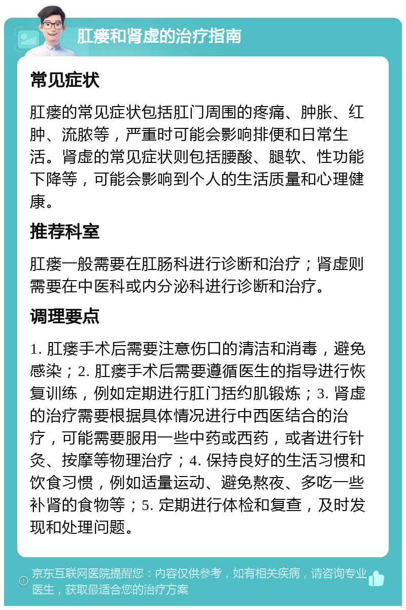 肛瘘和肾虚的治疗指南 常见症状 肛瘘的常见症状包括肛门周围的疼痛、肿胀、红肿、流脓等，严重时可能会影响排便和日常生活。肾虚的常见症状则包括腰酸、腿软、性功能下降等，可能会影响到个人的生活质量和心理健康。 推荐科室 肛瘘一般需要在肛肠科进行诊断和治疗；肾虚则需要在中医科或内分泌科进行诊断和治疗。 调理要点 1. 肛瘘手术后需要注意伤口的清洁和消毒，避免感染；2. 肛瘘手术后需要遵循医生的指导进行恢复训练，例如定期进行肛门括约肌锻炼；3. 肾虚的治疗需要根据具体情况进行中西医结合的治疗，可能需要服用一些中药或西药，或者进行针灸、按摩等物理治疗；4. 保持良好的生活习惯和饮食习惯，例如适量运动、避免熬夜、多吃一些补肾的食物等；5. 定期进行体检和复查，及时发现和处理问题。