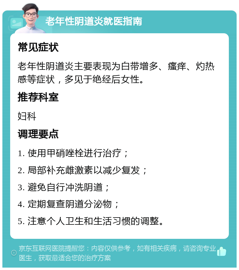 老年性阴道炎就医指南 常见症状 老年性阴道炎主要表现为白带增多、瘙痒、灼热感等症状，多见于绝经后女性。 推荐科室 妇科 调理要点 1. 使用甲硝唑栓进行治疗； 2. 局部补充雌激素以减少复发； 3. 避免自行冲洗阴道； 4. 定期复查阴道分泌物； 5. 注意个人卫生和生活习惯的调整。