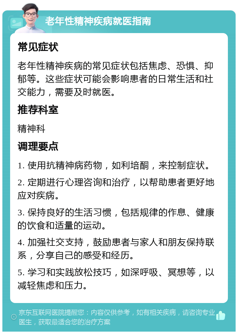 老年性精神疾病就医指南 常见症状 老年性精神疾病的常见症状包括焦虑、恐惧、抑郁等。这些症状可能会影响患者的日常生活和社交能力，需要及时就医。 推荐科室 精神科 调理要点 1. 使用抗精神病药物，如利培酮，来控制症状。 2. 定期进行心理咨询和治疗，以帮助患者更好地应对疾病。 3. 保持良好的生活习惯，包括规律的作息、健康的饮食和适量的运动。 4. 加强社交支持，鼓励患者与家人和朋友保持联系，分享自己的感受和经历。 5. 学习和实践放松技巧，如深呼吸、冥想等，以减轻焦虑和压力。