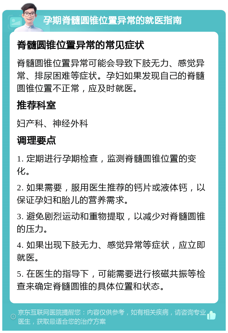 孕期脊髓圆锥位置异常的就医指南 脊髓圆锥位置异常的常见症状 脊髓圆锥位置异常可能会导致下肢无力、感觉异常、排尿困难等症状。孕妇如果发现自己的脊髓圆锥位置不正常，应及时就医。 推荐科室 妇产科、神经外科 调理要点 1. 定期进行孕期检查，监测脊髓圆锥位置的变化。 2. 如果需要，服用医生推荐的钙片或液体钙，以保证孕妇和胎儿的营养需求。 3. 避免剧烈运动和重物提取，以减少对脊髓圆锥的压力。 4. 如果出现下肢无力、感觉异常等症状，应立即就医。 5. 在医生的指导下，可能需要进行核磁共振等检查来确定脊髓圆锥的具体位置和状态。