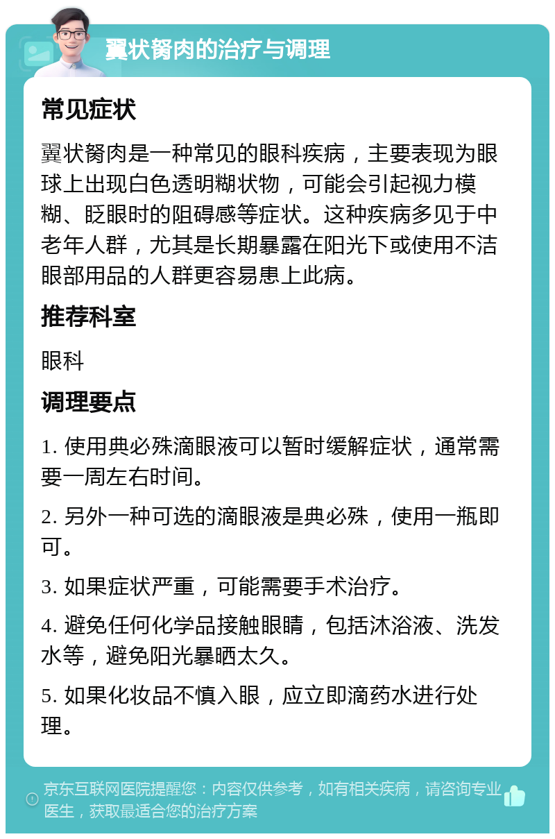 翼状胬肉的治疗与调理 常见症状 翼状胬肉是一种常见的眼科疾病，主要表现为眼球上出现白色透明糊状物，可能会引起视力模糊、眨眼时的阻碍感等症状。这种疾病多见于中老年人群，尤其是长期暴露在阳光下或使用不洁眼部用品的人群更容易患上此病。 推荐科室 眼科 调理要点 1. 使用典必殊滴眼液可以暂时缓解症状，通常需要一周左右时间。 2. 另外一种可选的滴眼液是典必殊，使用一瓶即可。 3. 如果症状严重，可能需要手术治疗。 4. 避免任何化学品接触眼睛，包括沐浴液、洗发水等，避免阳光暴晒太久。 5. 如果化妆品不慎入眼，应立即滴药水进行处理。