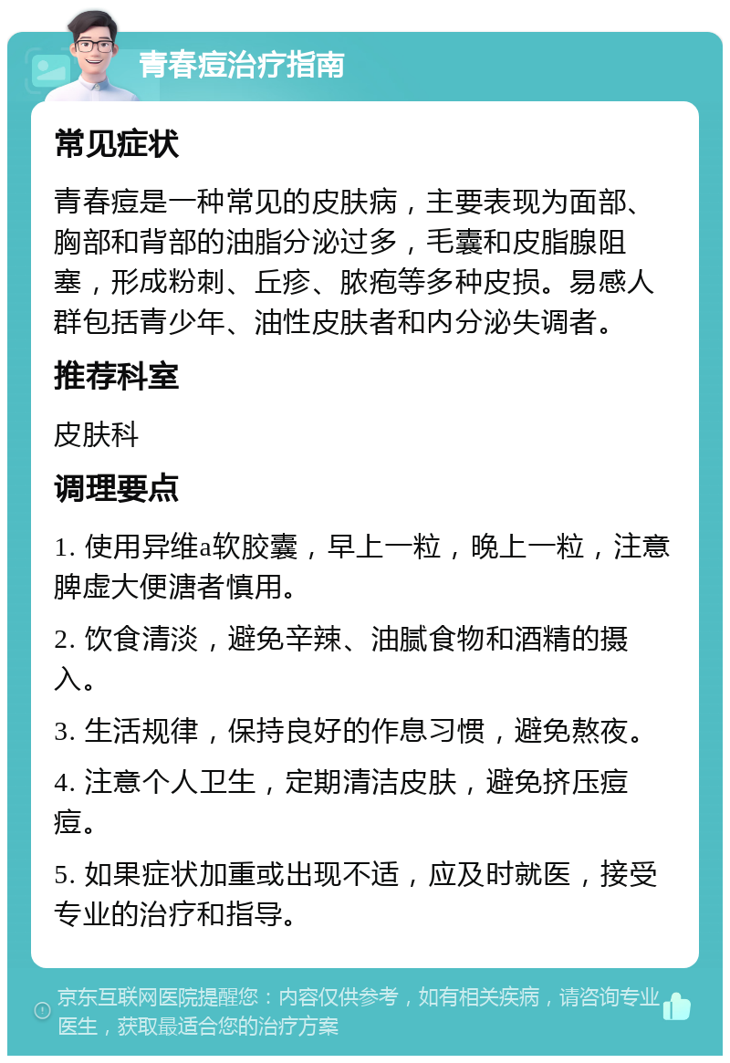 青春痘治疗指南 常见症状 青春痘是一种常见的皮肤病，主要表现为面部、胸部和背部的油脂分泌过多，毛囊和皮脂腺阻塞，形成粉刺、丘疹、脓疱等多种皮损。易感人群包括青少年、油性皮肤者和内分泌失调者。 推荐科室 皮肤科 调理要点 1. 使用异维a软胶囊，早上一粒，晚上一粒，注意脾虚大便溏者慎用。 2. 饮食清淡，避免辛辣、油腻食物和酒精的摄入。 3. 生活规律，保持良好的作息习惯，避免熬夜。 4. 注意个人卫生，定期清洁皮肤，避免挤压痘痘。 5. 如果症状加重或出现不适，应及时就医，接受专业的治疗和指导。