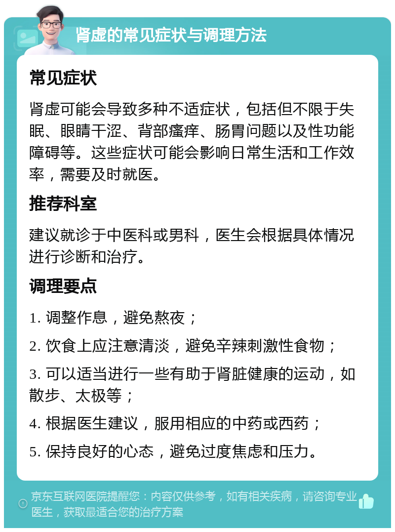 肾虚的常见症状与调理方法 常见症状 肾虚可能会导致多种不适症状，包括但不限于失眠、眼睛干涩、背部瘙痒、肠胃问题以及性功能障碍等。这些症状可能会影响日常生活和工作效率，需要及时就医。 推荐科室 建议就诊于中医科或男科，医生会根据具体情况进行诊断和治疗。 调理要点 1. 调整作息，避免熬夜； 2. 饮食上应注意清淡，避免辛辣刺激性食物； 3. 可以适当进行一些有助于肾脏健康的运动，如散步、太极等； 4. 根据医生建议，服用相应的中药或西药； 5. 保持良好的心态，避免过度焦虑和压力。