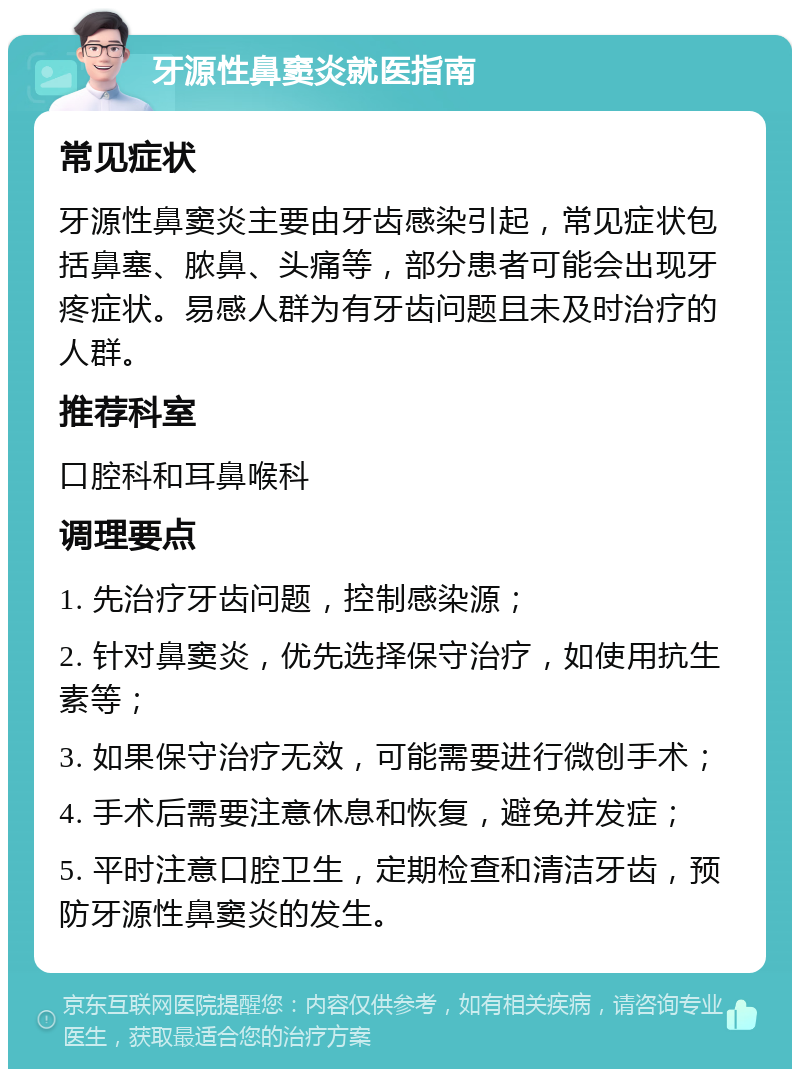 牙源性鼻窦炎就医指南 常见症状 牙源性鼻窦炎主要由牙齿感染引起，常见症状包括鼻塞、脓鼻、头痛等，部分患者可能会出现牙疼症状。易感人群为有牙齿问题且未及时治疗的人群。 推荐科室 口腔科和耳鼻喉科 调理要点 1. 先治疗牙齿问题，控制感染源； 2. 针对鼻窦炎，优先选择保守治疗，如使用抗生素等； 3. 如果保守治疗无效，可能需要进行微创手术； 4. 手术后需要注意休息和恢复，避免并发症； 5. 平时注意口腔卫生，定期检查和清洁牙齿，预防牙源性鼻窦炎的发生。