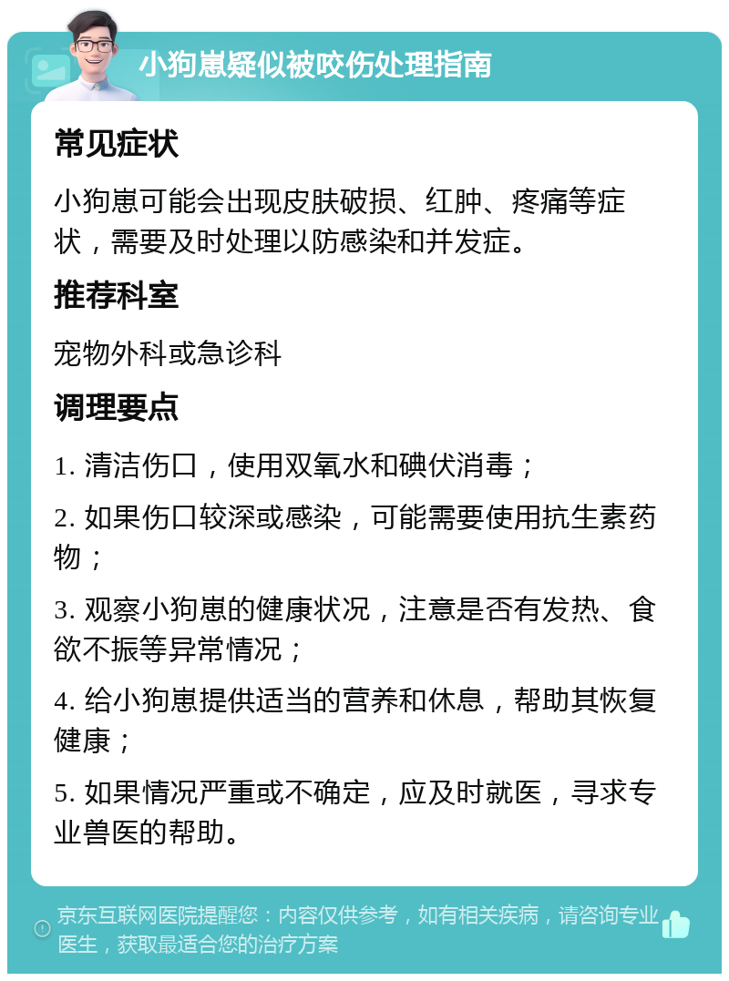 小狗崽疑似被咬伤处理指南 常见症状 小狗崽可能会出现皮肤破损、红肿、疼痛等症状，需要及时处理以防感染和并发症。 推荐科室 宠物外科或急诊科 调理要点 1. 清洁伤口，使用双氧水和碘伏消毒； 2. 如果伤口较深或感染，可能需要使用抗生素药物； 3. 观察小狗崽的健康状况，注意是否有发热、食欲不振等异常情况； 4. 给小狗崽提供适当的营养和休息，帮助其恢复健康； 5. 如果情况严重或不确定，应及时就医，寻求专业兽医的帮助。