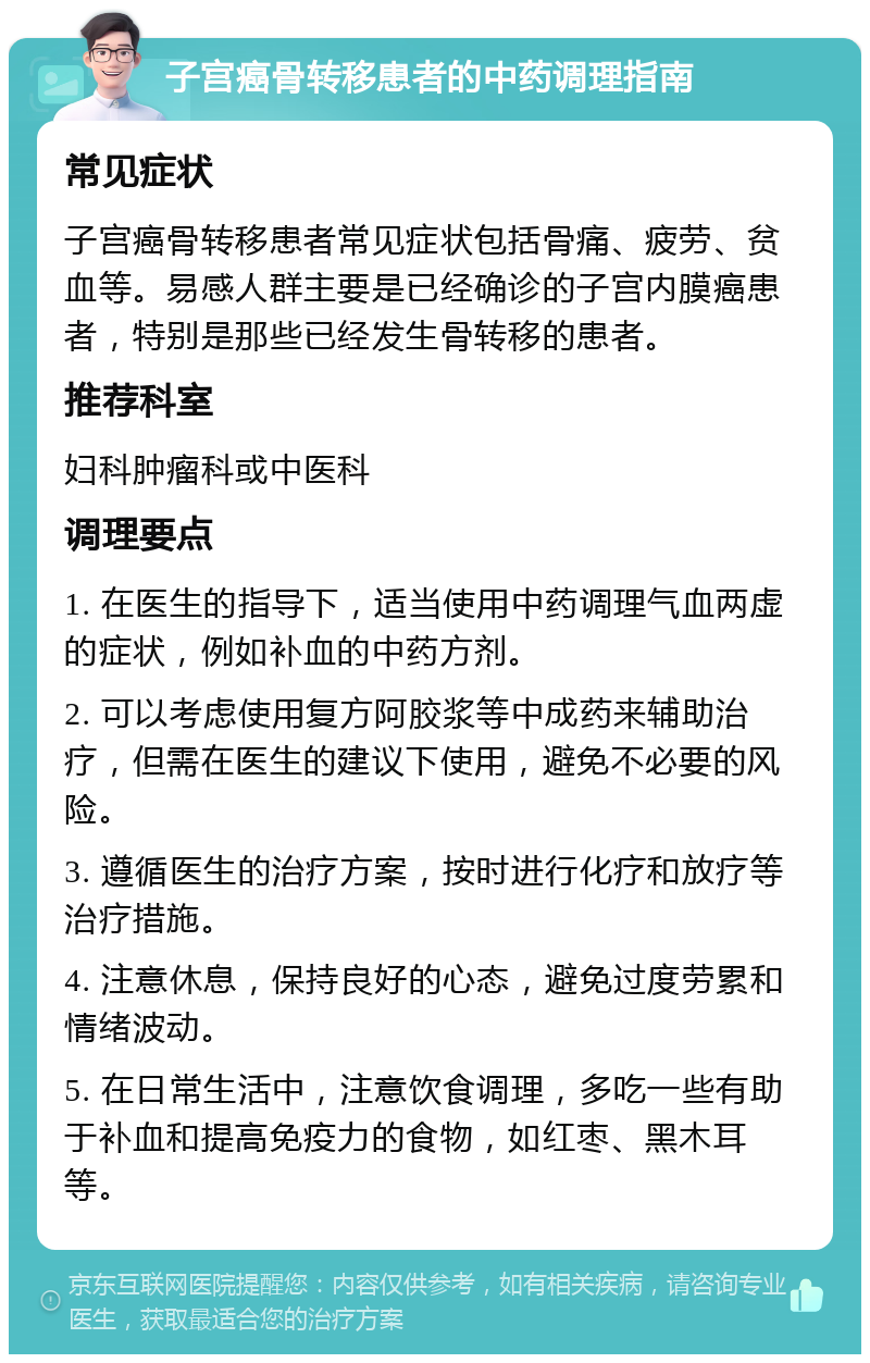 子宫癌骨转移患者的中药调理指南 常见症状 子宫癌骨转移患者常见症状包括骨痛、疲劳、贫血等。易感人群主要是已经确诊的子宫内膜癌患者，特别是那些已经发生骨转移的患者。 推荐科室 妇科肿瘤科或中医科 调理要点 1. 在医生的指导下，适当使用中药调理气血两虚的症状，例如补血的中药方剂。 2. 可以考虑使用复方阿胶浆等中成药来辅助治疗，但需在医生的建议下使用，避免不必要的风险。 3. 遵循医生的治疗方案，按时进行化疗和放疗等治疗措施。 4. 注意休息，保持良好的心态，避免过度劳累和情绪波动。 5. 在日常生活中，注意饮食调理，多吃一些有助于补血和提高免疫力的食物，如红枣、黑木耳等。