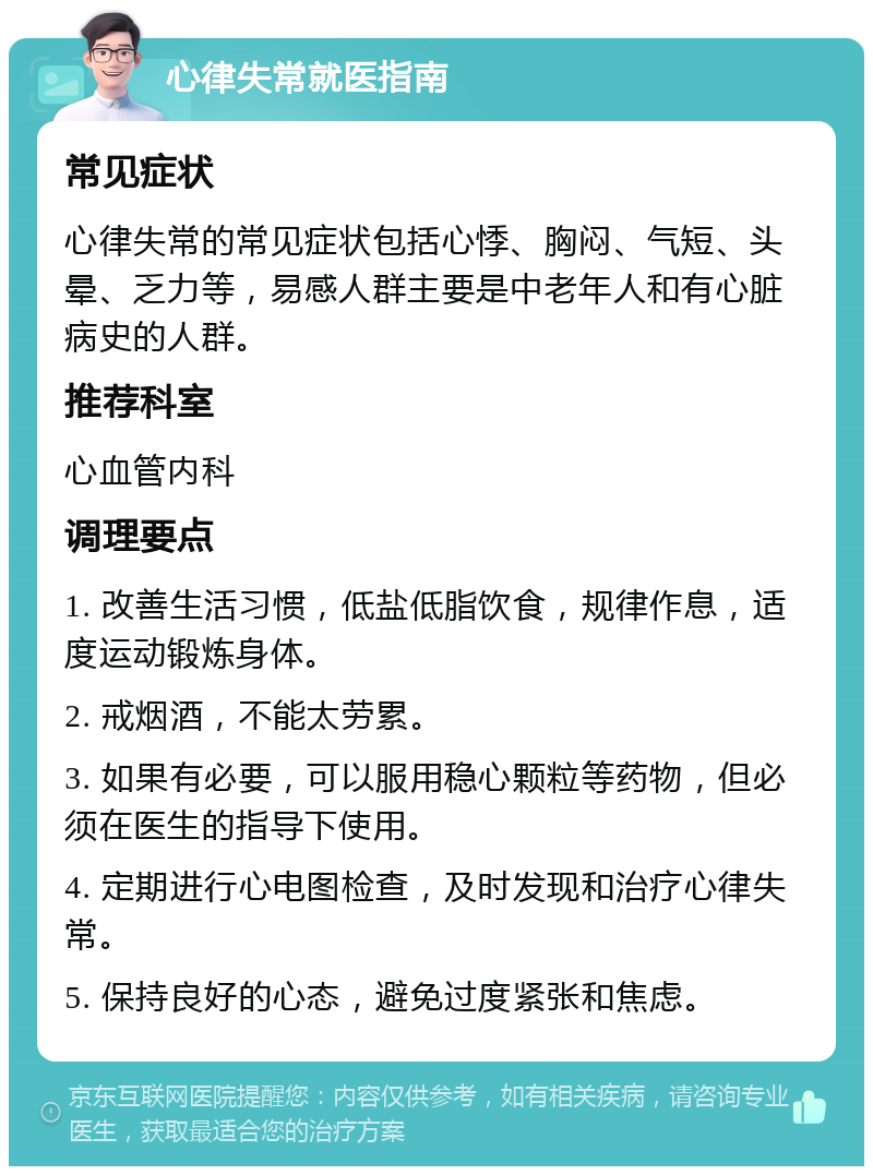 心律失常就医指南 常见症状 心律失常的常见症状包括心悸、胸闷、气短、头晕、乏力等，易感人群主要是中老年人和有心脏病史的人群。 推荐科室 心血管内科 调理要点 1. 改善生活习惯，低盐低脂饮食，规律作息，适度运动锻炼身体。 2. 戒烟酒，不能太劳累。 3. 如果有必要，可以服用稳心颗粒等药物，但必须在医生的指导下使用。 4. 定期进行心电图检查，及时发现和治疗心律失常。 5. 保持良好的心态，避免过度紧张和焦虑。