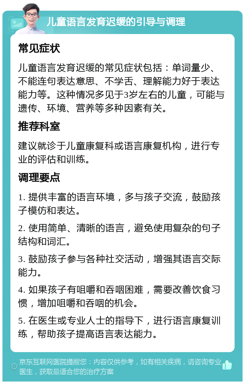 儿童语言发育迟缓的引导与调理 常见症状 儿童语言发育迟缓的常见症状包括：单词量少、不能连句表达意思、不学舌、理解能力好于表达能力等。这种情况多见于3岁左右的儿童，可能与遗传、环境、营养等多种因素有关。 推荐科室 建议就诊于儿童康复科或语言康复机构，进行专业的评估和训练。 调理要点 1. 提供丰富的语言环境，多与孩子交流，鼓励孩子模仿和表达。 2. 使用简单、清晰的语言，避免使用复杂的句子结构和词汇。 3. 鼓励孩子参与各种社交活动，增强其语言交际能力。 4. 如果孩子有咀嚼和吞咽困难，需要改善饮食习惯，增加咀嚼和吞咽的机会。 5. 在医生或专业人士的指导下，进行语言康复训练，帮助孩子提高语言表达能力。