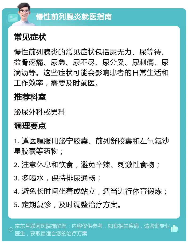 慢性前列腺炎就医指南 常见症状 慢性前列腺炎的常见症状包括尿无力、尿等待、盆骨疼痛、尿急、尿不尽、尿分叉、尿刺痛、尿滴沥等。这些症状可能会影响患者的日常生活和工作效率，需要及时就医。 推荐科室 泌尿外科或男科 调理要点 1. 遵医嘱服用泌宁胶囊、前列舒胶囊和左氧氟沙星胶囊等药物； 2. 注意休息和饮食，避免辛辣、刺激性食物； 3. 多喝水，保持排尿通畅； 4. 避免长时间坐着或站立，适当进行体育锻炼； 5. 定期复诊，及时调整治疗方案。