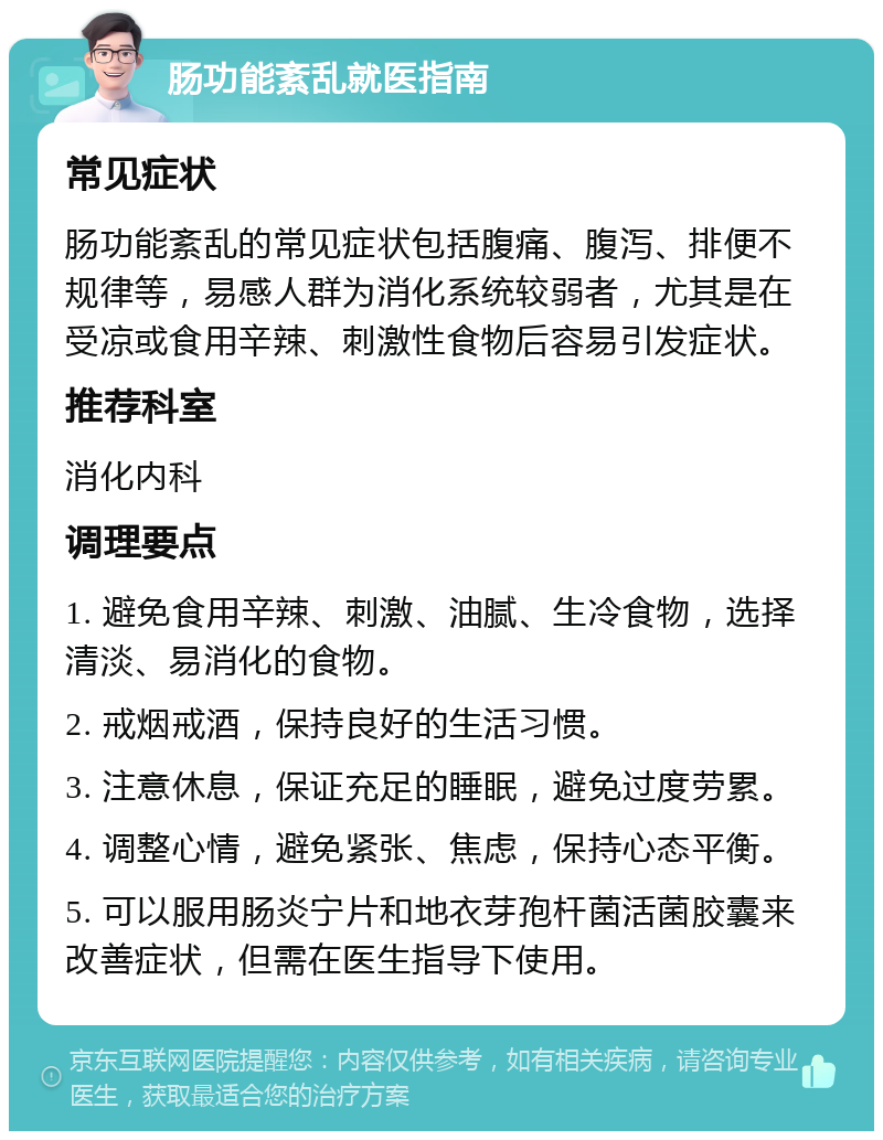 肠功能紊乱就医指南 常见症状 肠功能紊乱的常见症状包括腹痛、腹泻、排便不规律等，易感人群为消化系统较弱者，尤其是在受凉或食用辛辣、刺激性食物后容易引发症状。 推荐科室 消化内科 调理要点 1. 避免食用辛辣、刺激、油腻、生冷食物，选择清淡、易消化的食物。 2. 戒烟戒酒，保持良好的生活习惯。 3. 注意休息，保证充足的睡眠，避免过度劳累。 4. 调整心情，避免紧张、焦虑，保持心态平衡。 5. 可以服用肠炎宁片和地衣芽孢杆菌活菌胶囊来改善症状，但需在医生指导下使用。