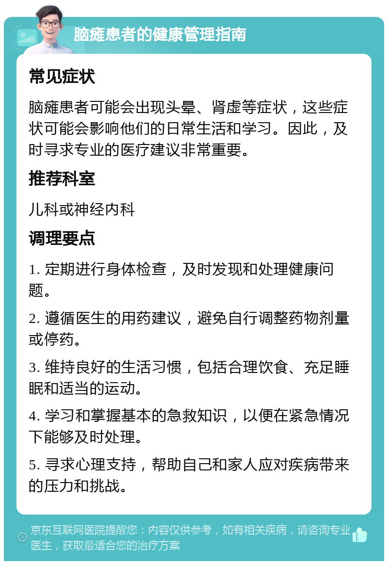 脑瘫患者的健康管理指南 常见症状 脑瘫患者可能会出现头晕、肾虚等症状，这些症状可能会影响他们的日常生活和学习。因此，及时寻求专业的医疗建议非常重要。 推荐科室 儿科或神经内科 调理要点 1. 定期进行身体检查，及时发现和处理健康问题。 2. 遵循医生的用药建议，避免自行调整药物剂量或停药。 3. 维持良好的生活习惯，包括合理饮食、充足睡眠和适当的运动。 4. 学习和掌握基本的急救知识，以便在紧急情况下能够及时处理。 5. 寻求心理支持，帮助自己和家人应对疾病带来的压力和挑战。