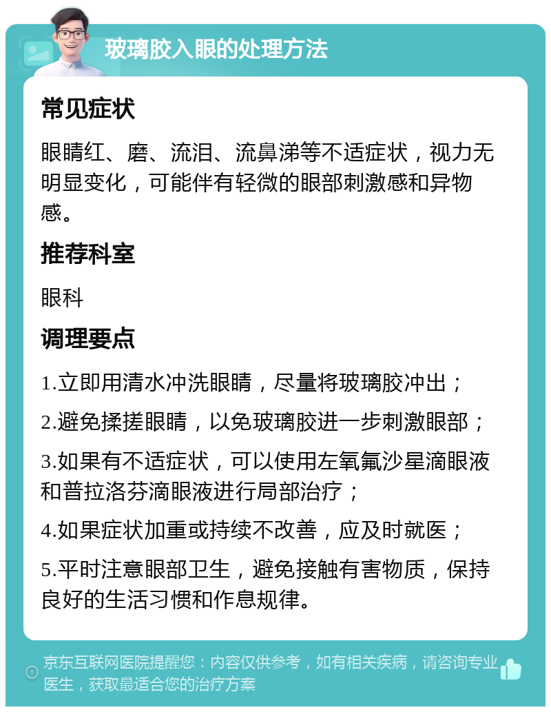 玻璃胶入眼的处理方法 常见症状 眼睛红、磨、流泪、流鼻涕等不适症状，视力无明显变化，可能伴有轻微的眼部刺激感和异物感。 推荐科室 眼科 调理要点 1.立即用清水冲洗眼睛，尽量将玻璃胶冲出； 2.避免揉搓眼睛，以免玻璃胶进一步刺激眼部； 3.如果有不适症状，可以使用左氧氟沙星滴眼液和普拉洛芬滴眼液进行局部治疗； 4.如果症状加重或持续不改善，应及时就医； 5.平时注意眼部卫生，避免接触有害物质，保持良好的生活习惯和作息规律。