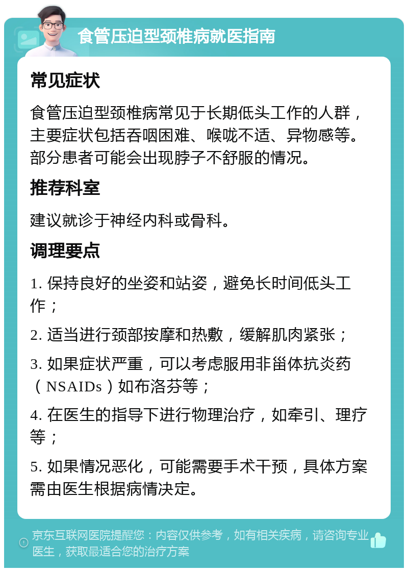 食管压迫型颈椎病就医指南 常见症状 食管压迫型颈椎病常见于长期低头工作的人群，主要症状包括吞咽困难、喉咙不适、异物感等。部分患者可能会出现脖子不舒服的情况。 推荐科室 建议就诊于神经内科或骨科。 调理要点 1. 保持良好的坐姿和站姿，避免长时间低头工作； 2. 适当进行颈部按摩和热敷，缓解肌肉紧张； 3. 如果症状严重，可以考虑服用非甾体抗炎药（NSAIDs）如布洛芬等； 4. 在医生的指导下进行物理治疗，如牵引、理疗等； 5. 如果情况恶化，可能需要手术干预，具体方案需由医生根据病情决定。