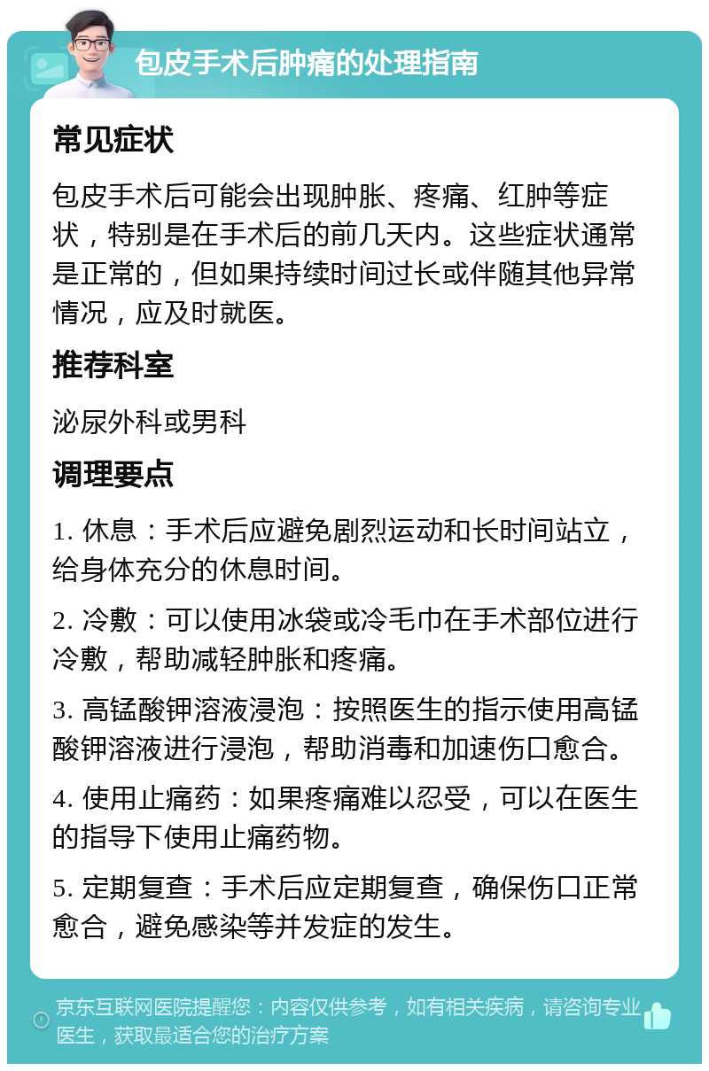 包皮手术后肿痛的处理指南 常见症状 包皮手术后可能会出现肿胀、疼痛、红肿等症状，特别是在手术后的前几天内。这些症状通常是正常的，但如果持续时间过长或伴随其他异常情况，应及时就医。 推荐科室 泌尿外科或男科 调理要点 1. 休息：手术后应避免剧烈运动和长时间站立，给身体充分的休息时间。 2. 冷敷：可以使用冰袋或冷毛巾在手术部位进行冷敷，帮助减轻肿胀和疼痛。 3. 高锰酸钾溶液浸泡：按照医生的指示使用高锰酸钾溶液进行浸泡，帮助消毒和加速伤口愈合。 4. 使用止痛药：如果疼痛难以忍受，可以在医生的指导下使用止痛药物。 5. 定期复查：手术后应定期复查，确保伤口正常愈合，避免感染等并发症的发生。