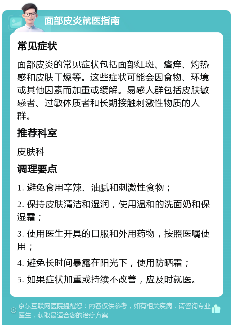 面部皮炎就医指南 常见症状 面部皮炎的常见症状包括面部红斑、瘙痒、灼热感和皮肤干燥等。这些症状可能会因食物、环境或其他因素而加重或缓解。易感人群包括皮肤敏感者、过敏体质者和长期接触刺激性物质的人群。 推荐科室 皮肤科 调理要点 1. 避免食用辛辣、油腻和刺激性食物； 2. 保持皮肤清洁和湿润，使用温和的洗面奶和保湿霜； 3. 使用医生开具的口服和外用药物，按照医嘱使用； 4. 避免长时间暴露在阳光下，使用防晒霜； 5. 如果症状加重或持续不改善，应及时就医。