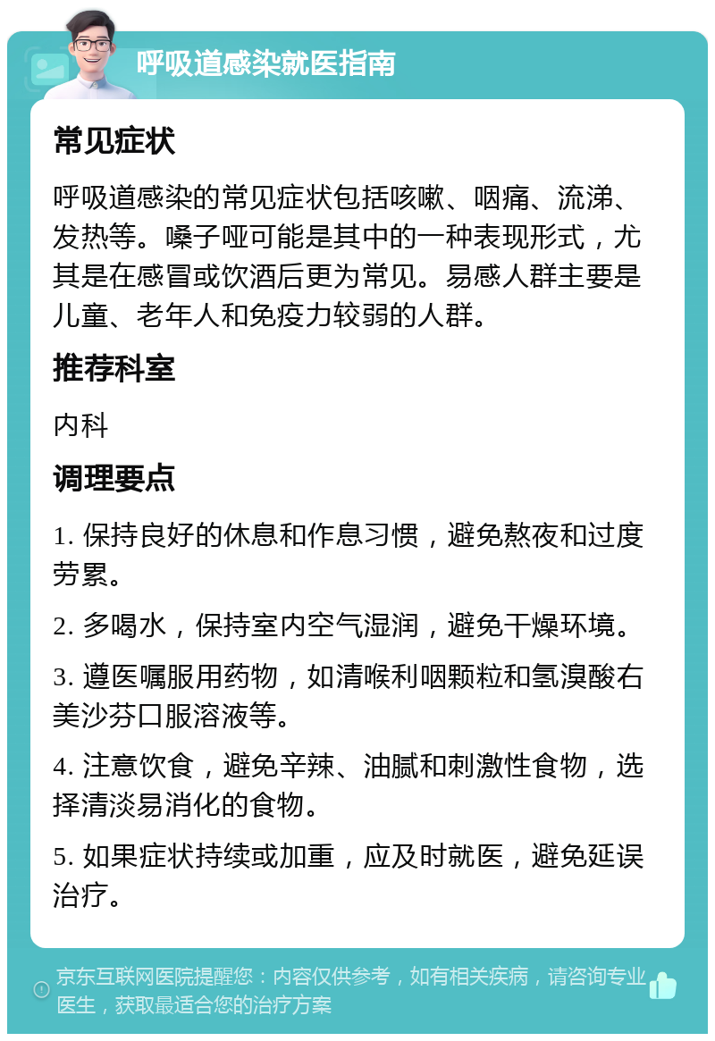 呼吸道感染就医指南 常见症状 呼吸道感染的常见症状包括咳嗽、咽痛、流涕、发热等。嗓子哑可能是其中的一种表现形式，尤其是在感冒或饮酒后更为常见。易感人群主要是儿童、老年人和免疫力较弱的人群。 推荐科室 内科 调理要点 1. 保持良好的休息和作息习惯，避免熬夜和过度劳累。 2. 多喝水，保持室内空气湿润，避免干燥环境。 3. 遵医嘱服用药物，如清喉利咽颗粒和氢溴酸右美沙芬口服溶液等。 4. 注意饮食，避免辛辣、油腻和刺激性食物，选择清淡易消化的食物。 5. 如果症状持续或加重，应及时就医，避免延误治疗。