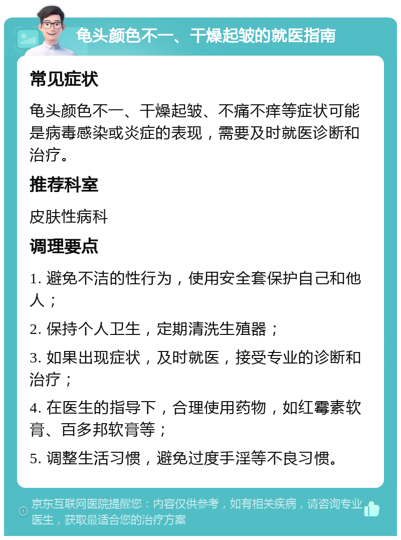 龟头颜色不一、干燥起皱的就医指南 常见症状 龟头颜色不一、干燥起皱、不痛不痒等症状可能是病毒感染或炎症的表现，需要及时就医诊断和治疗。 推荐科室 皮肤性病科 调理要点 1. 避免不洁的性行为，使用安全套保护自己和他人； 2. 保持个人卫生，定期清洗生殖器； 3. 如果出现症状，及时就医，接受专业的诊断和治疗； 4. 在医生的指导下，合理使用药物，如红霉素软膏、百多邦软膏等； 5. 调整生活习惯，避免过度手淫等不良习惯。