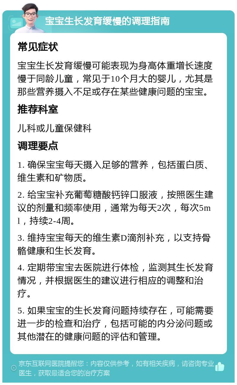 宝宝生长发育缓慢的调理指南 常见症状 宝宝生长发育缓慢可能表现为身高体重增长速度慢于同龄儿童，常见于10个月大的婴儿，尤其是那些营养摄入不足或存在某些健康问题的宝宝。 推荐科室 儿科或儿童保健科 调理要点 1. 确保宝宝每天摄入足够的营养，包括蛋白质、维生素和矿物质。 2. 给宝宝补充葡萄糖酸钙锌口服液，按照医生建议的剂量和频率使用，通常为每天2次，每次5ml，持续2-4周。 3. 维持宝宝每天的维生素D滴剂补充，以支持骨骼健康和生长发育。 4. 定期带宝宝去医院进行体检，监测其生长发育情况，并根据医生的建议进行相应的调整和治疗。 5. 如果宝宝的生长发育问题持续存在，可能需要进一步的检查和治疗，包括可能的内分泌问题或其他潜在的健康问题的评估和管理。