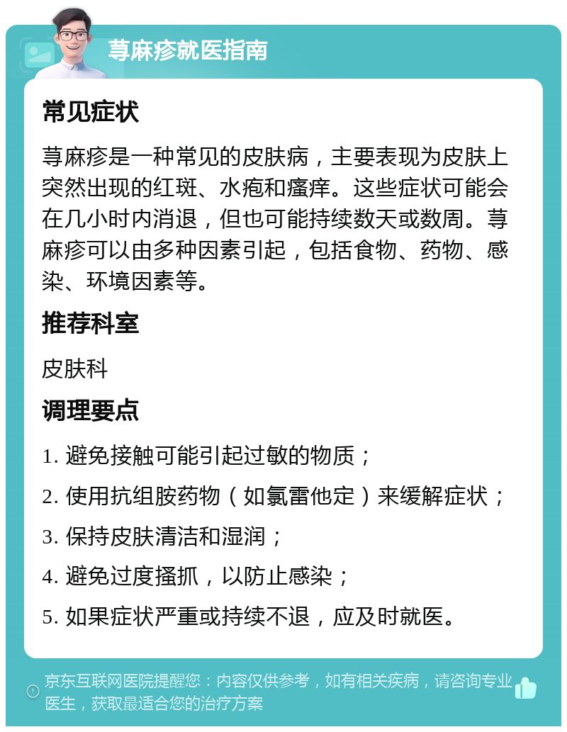 荨麻疹就医指南 常见症状 荨麻疹是一种常见的皮肤病，主要表现为皮肤上突然出现的红斑、水疱和瘙痒。这些症状可能会在几小时内消退，但也可能持续数天或数周。荨麻疹可以由多种因素引起，包括食物、药物、感染、环境因素等。 推荐科室 皮肤科 调理要点 1. 避免接触可能引起过敏的物质； 2. 使用抗组胺药物（如氯雷他定）来缓解症状； 3. 保持皮肤清洁和湿润； 4. 避免过度搔抓，以防止感染； 5. 如果症状严重或持续不退，应及时就医。